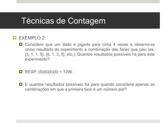 Técnicas de Contagem
 EXEMPLO 2:
 Considere que um dado é jogado para cima 4 vezes e observa-se
como resultado do experimento a combinação das faces que caiu (ex.
{3, 1, 1, 5}, {6, 1, 3, 5}, etc.). Quantos resultados possíveis há para este
experimento?
 RESP: (6)(6)(6)(6) = 1296
 E quantos resultados possíveis há para quando considere apenas as
combinações em que a primeira face é um número par?
 