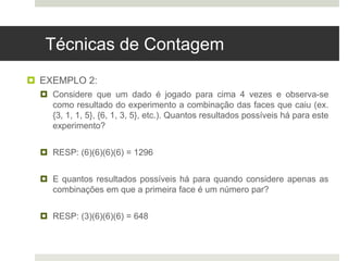 Técnicas de Contagem
 EXEMPLO 2:
 Considere que um dado é jogado para cima 4 vezes e observa-se
como resultado do experimento a combinação das faces que caiu (ex.
{3, 1, 1, 5}, {6, 1, 3, 5}, etc.). Quantos resultados possíveis há para este
experimento?
 RESP: (6)(6)(6)(6) = 1296
 E quantos resultados possíveis há para quando considere apenas as
combinações em que a primeira face é um número par?
 RESP: (3)(6)(6)(6) = 648
 