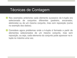 Técnicas de Contagem
 Nos exemplos anteriores cada elemento sucessivo da k-tupla era
selecionado de conjuntos diferentes (pedreiro, encanador,
eletricista) ou de um mesmo conjunto, mas com reposição (como
no exemplo dos dados).
 Considere agora problemas onde a k-tupla é formada a partir de
elementos selecionados de um mesmo conjunto, mas sem
reposição, ou seja, cada elemento do conjunto pode aparecer na k-
tupla no máximo uma vez.
 