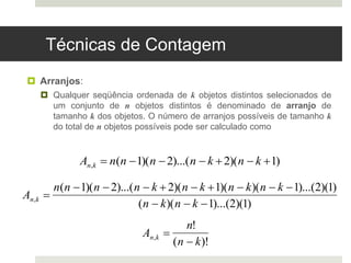 Técnicas de Contagem
 Arranjos:
 Qualquer seqüência ordenada de k objetos distintos selecionados de
um conjunto de n objetos distintos é denominado de arranjo de
tamanho k dos objetos. O número de arranjos possíveis de tamanho k
do total de n objetos possíveis pode ser calculado como

An,k  n(n 1)(n 2)...(n  k 2)(n  k 1)
An,k 
n!
(n  k)!
An,k 
n(n 1)(n 2)...(n  k 2)(n  k 1)(n  k)(n  k 1)...(2)(1)
(n  k)(n  k 1)...(2)(1)
 