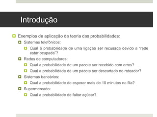 Introdução
 Exemplos de aplicação da teoria das probabilidades:
 Sistemas telefônicos:
 Qual a probabilidade de uma ligação ser recusada devido a “rede
estar ocupada”?
 Redes de computadores:
 Qual a probabilidade de um pacote ser recebido com erros?
 Qual a probabilidade de um pacote ser descartado no roteador?
 Sistemas bancários:
 Qual a probabilidade de esperar mais de 10 minutos na fila?
 Supermercado:
 Qual a probabilidade de faltar açúcar?
 