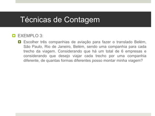 Técnicas de Contagem
 EXEMPLO 3:
 Escolher três companhias de aviação para fazer o translado Belém,
São Paulo, Rio de Janeiro, Belém, sendo uma companhia para cada
trecho da viagem. Considerando que há um total de 6 empresas e
considerando que desejo viajar cada trecho por uma companhia
diferente, de quantas formas diferentes posso montar minha viagem?
 