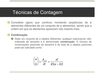 Técnicas de Contagem
 Considere agora que continuo montando seqüências de k
elementos diferentes de um conjunto de n elementos, sendo que a
ordem em que os elementos aparecem não importa mais.
 Combinação:
 Dado um conjunto de n objetos diferentes, qualquer subconjunto não-
ordenado de tamanho k é denominado combinação. O número de
combinações possíveis de tamanho k do total de n objetos possíveis
pode ser calculado como
n
k






An,k
k!

n!
k!(n  k)!
 