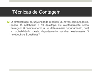Técnicas de Contagem
 O almoxarifado da universidade recebeu 25 novos computadores,
sendo 15 notebooks e 10 desktops. Se aleatoriamente serão
entregues 6 computadores a um determinado departamento, qual
a probabilidade deste departamento receber exatamente 3
notebooks e 3 desktops?
 