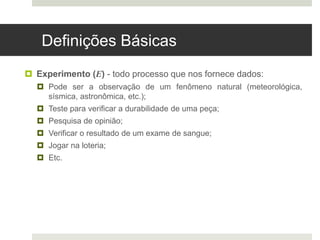 Definições Básicas
 Experimento (E) - todo processo que nos fornece dados:
 Pode ser a observação de um fenômeno natural (meteorológica,
sísmica, astronômica, etc.);
 Teste para verificar a durabilidade de uma peça;
 Pesquisa de opinião;
 Verificar o resultado de um exame de sangue;
 Jogar na loteria;
 Etc.
 