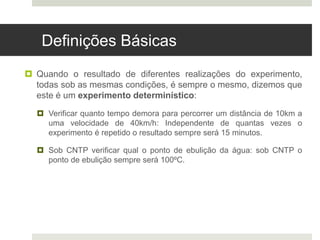 Definições Básicas
 Quando o resultado de diferentes realizações do experimento,
todas sob as mesmas condições, é sempre o mesmo, dizemos que
este é um experimento determinístico:
 Verificar quanto tempo demora para percorrer um distância de 10km a
uma velocidade de 40km/h: Independente de quantas vezes o
experimento é repetido o resultado sempre será 15 minutos.
 Sob CNTP verificar qual o ponto de ebulição da água: sob CNTP o
ponto de ebulição sempre será 100ºC.
 