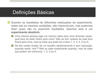 Definições Básicas
 Quando os resultados de diferentes realizações do experimento,
todas sob as mesmas condições, são imprevisíveis, mas podemos
dizer quais são os possíveis resultados, dizemos este é um
experimento aleatório:
 Uma mesma pessoa joga um mesmo dado para cima diversas vezes,
qual face do dado ficará para cima? Não se tem certeza de qual face
ficará para cima, mas se sabe que pode ser a face 1, 2, 3, 4, 5 ou 6;
 De dez cartas tiradas de um baralho aleatoriamente e sem reposição,
quantas serão “reis”? Não se sabe exatamente quantas, mas se sabe
que podem ser nenhuma, 1, 2, 3 ou 4;
 