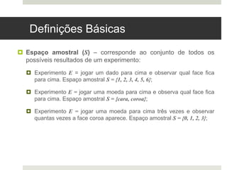 Definições Básicas
 Espaço amostral (S) – corresponde ao conjunto de todos os
possíveis resultados de um experimento:
 Experimento E = jogar um dado para cima e observar qual face fica
para cima. Espaço amostral S = {1, 2, 3, 4, 5, 6};
 Experimento E = jogar uma moeda para cima e observa qual face fica
para cima. Espaço amostral S = {cara, coroa};
 Experimento E = jogar uma moeda para cima três vezes e observar
quantas vezes a face coroa aparece. Espaço amostral S = {0, 1, 2, 3};
 