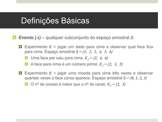 Definições Básicas
 Evento (A) – qualquer subconjunto do espaço amostral S:
 Experimento E = jogar um dado para cima e observar qual face fica
para cima. Espaço amostral S = {1, 2, 3, 4, 5, 6}
 Uma face par caiu para cima: E1 = {2, 4, 6}
 A face para cima é um número primo: E2 = {2, 3, 5}
 Experimento E = jogar uma moeda para cima três vezes e observar
quantas vezes a face coroa aparece. Espaço amostral S = {0, 1, 2, 3}
 O nº de coroas é maior que o nº de caras: E1 = {2, 3}
 