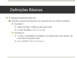 Definições Básicas
 O espaço amostral pode ser:
 Discreto: quando formado por um conjunto finito ou infinito contável;
 Exemplo 1:
E = jogar um dado e verificar a face para cima
S = {s: face do dado} = {1, 2, 3, 4, 5, 6}
 Exemplo 2:
E = contar a quantidade de jogadas necessárias para uma moeda cair
com a face coroa para cima
S = {s: s Z|s>0} = {1, 2, 3, 4, 5, 6, ...}
 