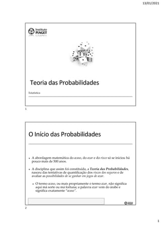 13/01/2021
1
Teoria das Probabilidades
Estatística
Estatística - Luís Moreira - luis.moreira@gaia.ipiaget.pt
O Início das Probabilidades
✤ A abordagem matemática do acaso, do azar e do risco só se iniciou há
pouco mais de 500 anos.
✤ A disciplina que assim foi constituída, a Teoria das Probabilidades,
nasceu das tentativas de quantificação dos riscos dos seguros e de
avaliar as possibilidades de se ganhar em jogos de azar.
✤ O termo acaso, ou mais propriamente o termo azar, não significa
aqui má sorte ou má fortuna; a palavra azar vem do árabe e
significa exatamente “acaso”.
1
2
 