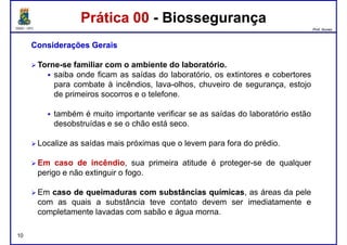 DQOI - UFC Prof. Nunes
Prática 00 - BiossegurançaPrática 00 - Biossegurança
ConsideraçõesConsiderações GeraisGerais
Torne-se familiar com o ambiente do laboratório.
saiba onde ficam as saídas do laboratório, os extintores e cobertores
para combate à incêndios, lava-olhos, chuveiro de segurança, estojopara combate à incêndios, lava-olhos, chuveiro de segurança, estojo
de primeiros socorros e o telefone.
também é muito importante verificar se as saídas do laboratório estão
desobstruídas e se o chão está seco.
Localize as saídas mais próximas que o levem para fora do prédio.
Em caso de incêndio, sua primeira atitude é proteger-se de qualquer
10
Em caso de incêndio, sua primeira atitude é proteger-se de qualquer
perigo e não extinguir o fogo.
Em casocaso dede queimadurasqueimaduras comcom substânciassubstâncias químicasquímicas, as áreas da pele
com as quais a substância teve contato devem ser imediatamente e
completamente lavadas com sabão e água morna.
 
