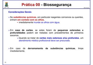 DQOI - UFC Prof. Nunes
Prática 00 - BiossegurançaPrática 00 - Biossegurança
ConsideraçõesConsiderações GeraisGerais
Se substâncias químicas, em particular reagentes corrosivos ou quentes,
entram em contato com os olhos,
imediatamente inunde os olhos com água.imediatamente inunde os olhos com água.
Em casocaso dede cortescortes, se estes forem de pequenas extensões e
profundidades podem ser tratadas com procedimentos de primeiros
socorros.
Quando se tratar de cortescortes maismais extensosextensos e/oue/ou profundosprofundos, um
atendimento médico profissional deve ser procurado.
11
Em caso de derramamento de substâncias químicas, limpe
imediatamente.
 