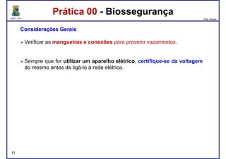 DQOI - UFC Prof. Nunes
Prática 00 - BiossegurançaPrática 00 - Biossegurança
ConsideraçõesConsiderações GeraisGerais
Verificar as mangueirasmangueiras ee conexõesconexões para prevenir vazamentos.
Sempre que for utilizarutilizar umum aparelhoaparelho elétricoelétrico, certifique-se da voltagem
do mesmo antes de ligá-lo à rede elétrica.
12
 