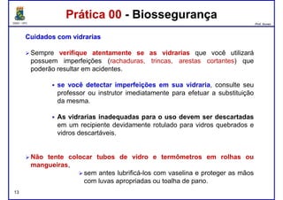 DQOI - UFC Prof. Nunes
Prática 00 - BiossegurançaPrática 00 - Biossegurança
CuidadosCuidados comcom vidrariasvidrarias
Sempre verifique atentamente se as vidrarias que você utilizará
possuem imperfeições (rachaduras, trincas, arestas cortantes) que
poderão resultar em acidentes.poderão resultar em acidentes.
se você detectar imperfeições em sua vidraria, consulte seu
professor ou instrutor imediatamente para efetuar a substituição
da mesma.
As vidrarias inadequadas para o uso devem ser descartadas
em um recipiente devidamente rotulado para vidros quebrados e
vidros descartáveis.
13
vidros descartáveis.
Não tente colocar tubos de vidro e termômetros em rolhas ou
mangueiras,
sem antes lubrificá-los com vaselina e proteger as mãos
com luvas apropriadas ou toalha de pano.
 