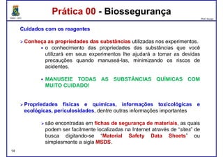 DQOI - UFC Prof. Nunes
Prática 00 - BiossegurançaPrática 00 - Biossegurança
CuidadosCuidados comcom osos reagentesreagentes
ConheçaConheça asas propriedadespropriedades dasdas substânciassubstâncias utilizadas nos experimentos.
o conhecimento das propriedades das substâncias que você
utilizará em seus experimentos lhe ajudará a tomar as devidasutilizará em seus experimentos lhe ajudará a tomar as devidas
precauções quando manuseá-las, minimizando os riscos de
acidentes.
MANUSEIE TODAS AS SUBSTÂNCIAS QUÍMICAS COM
MUITO CUIDADO!
Propriedades físicas e químicas, informações toxicológicas e
14
Propriedades físicas e químicas, informações toxicológicas e
ecológicas, periculosidades, dentre outras informações importantes
são encontradas em fichas de segurança de materiais, as quais
podem ser facilmente localizadas na Internet através de “sites” de
busca digitando-se “Material Safety Data Sheets” ou
simplesmente a sigla MSDS.
 
