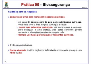 DQOI - UFC Prof. Nunes
Prática 00 - BiossegurançaPrática 00 - Biossegurança
CuidadosCuidados comcom osos reagentesreagentes
Sempre use luvas para manusear reagentes químicos.
em caso de contatocontato comcom dada pelepele comcom substânciassubstâncias químicasquímicas,em caso de contatocontato comcom dada pelepele comcom substânciassubstâncias químicasquímicas,
você deve lavar a área atingida com água e sabão.
nuncanunca useuse solventessolventes orgânicos,orgânicos, tais como etanol e acetona,
para enxaguar a área afetada, pois estes solventes podem
aumentar a absorção das substâncias pela pele.
Sempre use luvas para manusear reagentes químicos.
15
Evite o uso de chamas.
NuncaNunca descartedescarte líquidos orgânicos inflamáveis e imiscíveis em água, em
ralos ou piapia.
 