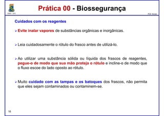 DQOI - UFC Prof. Nunes
Prática 00 - BiossegurançaPrática 00 - Biossegurança
CuidadosCuidados comcom osos reagentesreagentes
EviteEvite inalarinalar vaporesvapores de substâncias orgânicas e inorgânicas.
Leia cuidadosamente o rótulo do frasco antes de utilizá-lo.
Ao utilizar uma substância sólida ou líquida dos frascos de reagentes,
pegue-o de modo que sua mão proteja o rótulo e incline-o de modo que
o fluxo escoe do lado oposto ao rótulo.
16
Muito cuidado com as tampas e os batoques dos frascos, não permita
que eles sejam contaminados ou contaminem-se.
 