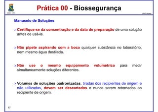 DQOI - UFC Prof. Nunes
Prática 00 - BiossegurançaPrática 00 - Biossegurança
ManuseioManuseio dede SoluçõesSoluções
Certifique-se da concentração e da data de preparação de uma solução
antes de usá-la.
Não pipete aspirando com a boca qualquer substância no laboratório,
nem mesmo água destilada.
Não use o mesmo equipamento volumétrico para medir
simultaneamente soluções diferentes.
17
Volumes de soluções padronizadas, tiradas dos recipientes de origem e
não utilizadas, devem ser descartados e nunca serem retornados ao
recipiente de origem.
 