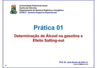 DQOI - UFC Prof. Nunes
Universidade Federal do Ceará
Centro de Ciências
Departamento de Química Orgânica e Inorgânica
CE0873 - Química Orgânica Experimental
Prática 01Prática 01
Determinação de Álcool na gasolina eDeterminação de Álcool na gasolina e
EfeitoEfeito SaltingSalting--outout
Prof. Dr. José Nunes da Silva Jr.
nunes.ufc@gmail.com
Prof. Dr. José Nunes da Silva Jr.
nunes.ufc@gmail.com
18
 