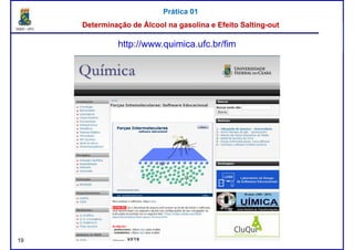 DQOI - UFC Prof. Nunes
Prática 01Prática 01
Determinação de Álcool na gasolina e EfeitoDeterminação de Álcool na gasolina e Efeito SaltingSalting--outout
http://www.quimica.ufc.br/fim
19
 