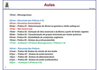 DQOI - UFC Prof. Nunes
15/mar - Biossegurança
22/mar - Discussão das Práticas (1-6)
29/mar - Encontros Universitários
AulasAulas
29/mar - Encontros Universitários
05/abr - Prática 01 - Determinação de Álcool na gasolina e efeito salting-out
12/abr - Não haverá aula
19/abr - Prática 02 - Extração de óleo essencial e da Bixina a partir de fontes vegetais
26/abr - Prática 03 - Caracterização de grupos funcionais por testes químicos
03/mai - Prática 04 - Solubilidade de compostos orgânicos
10/mai - Prática 05 - Síntese da p-nitroacetanilida
17/mai - Avaliação 1 (Práticas Biossegurança + Práticas 1-5)
24/mai - Discussão das Práticas
31/mai - Prática 06 Síntese do cloreto de terc-butila
07/jun - Prática 07 - Síntese do ácido benzóico
14/jun - Prática 08 - Sintese da dibenzalacetona
21/jun - Prática 09 - Síntese do ácido acetilsalicílico
28/jun - Avaliação 2 (Práticas 6-9).
2
 