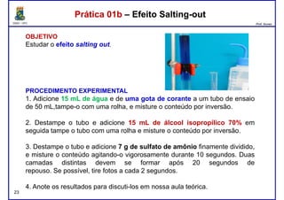 DQOI - UFC Prof. Nunes
Prática 01b – Efeito Salting-outPrática 01b – Efeito Salting-out
OBJETIVO
Estudar o efeito salting out.
PROCEDIMENTO EXPERIMENTAL
1. Adicione 15 mL de água e de uma gota de corante a um tubo de ensaio
de 50 mL,tampe-o com uma rolha, e misture o conteúdo por inversão.
2. Destampe o tubo e adicione 15 mL de álcool isopropílico 70% em
seguida tampe o tubo com uma rolha e misture o conteúdo por inversão.
23
seguida tampe o tubo com uma rolha e misture o conteúdo por inversão.
3. Destampe o tubo e adicione 7 g de sulfato de amônio finamente dividido,
e misture o conteúdo agitando-o vigorosamente durante 10 segundos. Duas
camadas distintas devem se formar após 20 segundos de
repouso. Se possível, tire fotos a cada 2 segundos.
4. Anote os resultados para discuti-los em nossa aula teórica.
 