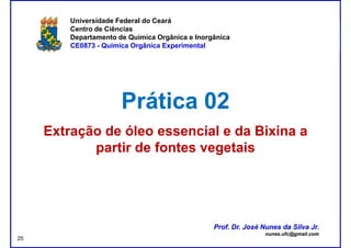 DQOI - UFC Prof. Nunes
Universidade Federal do Ceará
Centro de Ciências
Departamento de Química Orgânica e Inorgânica
CE0873 - Química Orgânica Experimental
Prática 02Prática 02
Extração de óleo essencial e daExtração de óleo essencial e da BixinaBixina aa
partir de fontes vegetaispartir de fontes vegetais
Prof. Dr. José Nunes da Silva Jr.
nunes.ufc@gmail.com
Prof. Dr. José Nunes da Silva Jr.
nunes.ufc@gmail.com
25
 