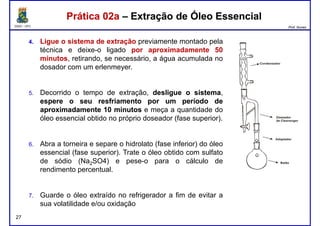 DQOI - UFC Prof. Nunes
Prática 02a – Extração de Óleo EssencialPrática 02a – Extração de Óleo Essencial
4. Ligue o sistema de extração previamente montado pela
técnica e deixe-o ligado por aproximadamente 50
minutos, retirando, se necessário, a água acumulada no
dosador com um erlenmeyer.
5. Decorrido o tempo de extração, desliguedesligue oo sistemasistema,
espereespere oo seuseu resfriamentoresfriamento porpor umum períodoperíodo dede
aproximadamenteaproximadamente 1010 minutosminutos e meça a quantidade do
óleo essencial obtido no próprio doseador (fase superior).
6. Abra a torneira e separe o hidrolato (fase inferior) do óleo
essencial (fase superior). Trate o óleo obtido com sulfato
27
essencial (fase superior). Trate o óleo obtido com sulfato
de sódio (Na2SO4) e pese-o para o cálculo de
rendimento percentual.
7. Guarde o óleo extraído no refrigerador a fim de evitar a
sua volatilidade e/ou oxidação
 