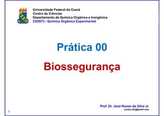 DQOI - UFC Prof. Nunes
Universidade Federal do Ceará
Centro de Ciências
Departamento de Química Orgânica e Inorgânica
CE0873 - Química Orgânica Experimental
Prática 00Prática 00
BiossegurançaBiossegurança
Prof. Dr. José Nunes da Silva Jr.
nunes.ufc@gmail.com
Prof. Dr. José Nunes da Silva Jr.
nunes.ufc@gmail.com
3
 