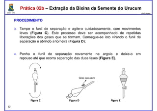 DQOI - UFC Prof. Nunes
Prática 02b – Extração da Bixina da Semente do UrucumPrática 02b – Extração da Bixina da Semente do Urucum
PROCEDIMENTO
3. Tampe o funil de separação e agite-o cuidadosamente, com movimentos
leves (Figura C). Este processo deve ser acompanhado de repetidas
liberações dos gases que se formam. Consegue-se isto virando o funil deliberações dos gases que se formam. Consegue-se isto virando o funil de
separação e abrindo a torneira (Figura D).
4. Ponha o funil de separação novamente na argola e deixe-o em
repouso até que ocorra separação das duas fases (Figura E).
32
 