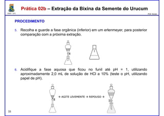 DQOI - UFC Prof. Nunes
Prática 02b – Extração da Bixina da Semente do UrucumPrática 02b – Extração da Bixina da Semente do Urucum
PROCEDIMENTO
5. Recolha e guarde a fase orgânica (inferior) em um erlenmeyer, para posterior
comparação com a próxima extração.
6. Acidifique a fase aquosa que ficou no funil até pH = 1, utilizando
aproximadamente 2,0 mL de solução de HCl a 10% (teste o pH, utilizando
papel de pH).
33
papel de pH).
 