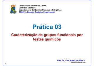 DQOI - UFC Prof. Nunes
Universidade Federal do Ceará
Centro de Ciências
Departamento de Química Orgânica e Inorgânica
CE0873 - Química Orgânica Experimental
Prática 03Prática 03
Caracterização de grupos funcionais porCaracterização de grupos funcionais por
testes químicostestes químicos
Prof. Dr. José Nunes da Silva Jr.
nunes.ufc@gmail.com
Prof. Dr. José Nunes da Silva Jr.
nunes.ufc@gmail.com
35
 