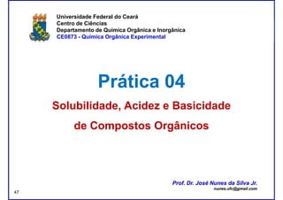 DQOI - UFC Prof. Nunes
Universidade Federal do Ceará
Centro de Ciências
Departamento de Química Orgânica e Inorgânica
CE0873 - Química Orgânica Experimental
Prática 04Prática 04
Solubilidade, Acidez eSolubilidade, Acidez e BasicidadeBasicidade
de Compostos Orgânicosde Compostos Orgânicos
Prof. Dr. José Nunes da Silva Jr.
nunes.ufc@gmail.com
Prof. Dr. José Nunes da Silva Jr.
nunes.ufc@gmail.com
47
 