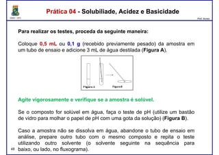 DQOI - UFC Prof. Nunes
Para realizar os testes, proceda da seguinte maneira:
Coloque 0,5 mL ou 0,1 g (recebido previamente pesado) da amostra em
um tubo de ensaio e adicione 3 mL de água destilada (Figura A).
Prática 04 - Solubiliade, Acidez e BasicidadePrática 04 - Solubiliade, Acidez e Basicidade
um tubo de ensaio e adicione 3 mL de água destilada (Figura A).
Agite vigorosamente e verifique se a amostra é solúvel.
48
Se o composto for solúvel em água, faça o teste de pH (utilize um bastão
de vidro para molhar o papel de pH com uma gota da solução) (Figura B).
Caso a amostra não se dissolva em água, abandone o tubo de ensaio em
análise, prepare outro tubo com o mesmo composto e repita o teste
utilizando outro solvente (o solvente seguinte na sequência para
baixo, ou lado, no fluxograma).
 