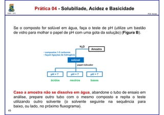 DQOI - UFC Prof. Nunes
Se o composto for solúvel em água, faça o teste de pH (utilize um bastão
de vidro para molhar o papel de pH com uma gota da solução) (Figura B).
Prática 04 - Solubiliade, Acidez e BasicidadePrática 04 - Solubiliade, Acidez e Basicidade
Amostra
solúvel
pH < 7 pH > 7pH = 7
H2O
papel indicador
• compostos 1-5 carbonos
• façam ligações de hidrogênio
49
Caso a amostra não se dissolva em água, abandone o tubo de ensaio em
análise, prepare outro tubo com o mesmo composto e repita o teste
utilizando outro solvente (o solvente seguinte na sequência para
baixo, ou lado, no próximo fluxograma).
ácidos neutros bases
 