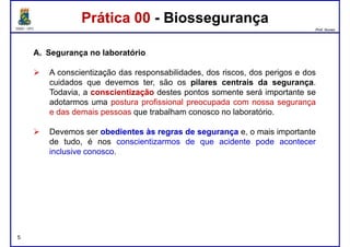 DQOI - UFC Prof. Nunes
A. Segurança no laboratório
A conscientização das responsabilidades, dos riscos, dos perigos e dos
cuidados que devemos ter, são os pilares centrais da segurança.
Prática 00 - BiossegurançaPrática 00 - Biossegurança
cuidados que devemos ter, são os pilares centrais da segurança.
Todavia, a conscientizaçãoconscientização destes pontos somente será importante se
adotarmos uma postura profissional preocupada com nossa segurança
e das demais pessoas que trabalham conosco no laboratório.
Devemos ser obedientesobedientes àsàs regrasregras dede segurançasegurança e, o mais importante
de tudo, é nos conscientizarmos de que acidente pode acontecer
inclusive conosco.
5
 