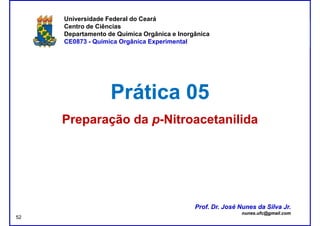 DQOI - UFC Prof. Nunes
Universidade Federal do Ceará
Centro de Ciências
Departamento de Química Orgânica e Inorgânica
CE0873 - Química Orgânica Experimental
Prática 05Prática 05
Preparação daPreparação da pp--NitroacetanilidaNitroacetanilida
Prof. Dr. José Nunes da Silva Jr.
nunes.ufc@gmail.com
Prof. Dr. José Nunes da Silva Jr.
nunes.ufc@gmail.com
52
 