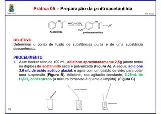 DQOI - UFC Prof. Nunes
Prática 05 – Preparação da p-nitroacetanilidaPrática 05 – Preparação da p-nitroacetanilida
OBJETIVO
Determinar o ponto de fusão de substâncias puras e de uma substância
desconhecida.
PROCEDIMENTO
1. A um becker seco de 100 mL, adicione aproximadamente 2,5g (anote todos
os dígitos) de acetanilida seca e pulverizada (Figura A). A seguir, adicione
3,0 mL de ácido acético glacial, e agite com um bastão de vidro para obter
uma suspensão (Figura B). Adicione, sob agitação constante, 6,25mL de
53
uma suspensão (Figura B). Adicione, sob agitação constante, 6,25mL de
H2SO4 concentrado (a mistura tornar-se-á quente e límpida). (Figura C)
 