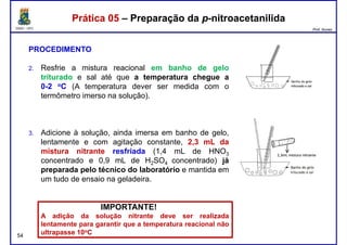 DQOI - UFC Prof. Nunes
Prática 05 – Preparação da p-nitroacetanilidaPrática 05 – Preparação da p-nitroacetanilida
PROCEDIMENTO
2. Resfrie a mistura reacional em banho de gelo
triturado e sal até que a temperatura chegue a
0-2 oC (A temperatura dever ser medida com o
termômetro imerso na solução).
3. Adicione à solução, ainda imersa em banho de gelo,
lentamente e com agitação constante, 2,3 mL da
mistura nitrante resfriada (1,4 mL de HNO3
concentrado e 0,9 mL de H2SO4 concentrado) já
54
concentrado e 0,9 mL de H2SO4 concentrado) já
preparada pelo técnico do laboratório e mantida em
um tudo de ensaio na geladeira.
IMPORTANTE!
A adição da solução nitrante deve ser realizada
lentamente para garantir que a temperatura reacional não
ultrapasse 10oC
 