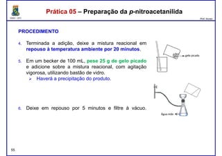 DQOI - UFC Prof. Nunes
Prática 05 – Preparação da p-nitroacetanilidaPrática 05 – Preparação da p-nitroacetanilida
PROCEDIMENTO
4. Terminada a adição, deixe a mistura reacional em
repouso à temperatura ambiente por 20 minutos.
5. Em um becker de 100 mL, pese 25 g de gelo picado
e adicione sobre a mistura reacional, com agitação
vigorosa, utilizando bastão de vidro.
Haverá a precipitação do produto.
55
6. Deixe em repouso por 5 minutos e filtre à vácuo.
 