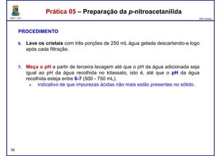 DQOI - UFC Prof. Nunes
Prática 05 – Preparação da p-nitroacetanilidaPrática 05 – Preparação da p-nitroacetanilida
PROCEDIMENTO
6. Lave os cristais com três porções de 250 mL água gelada descartando-a logo
após cada filtração.
7. Meça o pH a partir de terceira lavagem até que o pH da água adicionada seja
igual ao pH da água recolhida no kitassato, isto é, até que o pHpH da água
recolhida esteja entre 66--77 (500 - 750 mL).
indicativo de que impurezas ácidas não mais estão presentes no sólido.
56
 