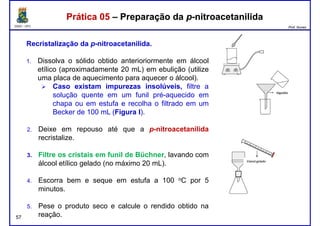 DQOI - UFC Prof. Nunes
Prática 05 – Preparação da p-nitroacetanilidaPrática 05 – Preparação da p-nitroacetanilida
Recristalização da p-nitroacetanilida.
1. Dissolva o sólido obtido anterioriormente em álcool
etílico (aproximadamente 20 mL) em ebulição (utilize
uma placa de aquecimento para aquecer o álcool).uma placa de aquecimento para aquecer o álcool).
Caso existam impurezas insolúveis, filtre a
solução quente em um funil pré-aquecido em
chapa ou em estufa e recolha o filtrado em um
Becker de 100 mL (Figura I).
2. Deixe em repouso até que a p-nitroacetanilida
recristalize.
Filtre os cristais em funil de Büchner
57
3. Filtre os cristais em funil de Büchner, lavando com
álcool etílico gelado (no máximo 20 mL).
4. Escorra bem e seque em estufa a 100 oC por 5
minutos.
5. Pese o produto seco e calcule o rendido obtido na
reação.
 