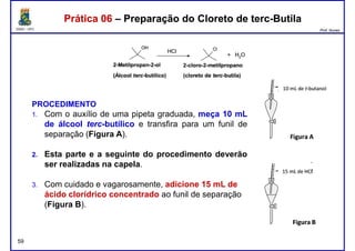 DQOI - UFC Prof. Nunes
Prática 06 – Preparação do Cloreto de terc-ButilaPrática 06 – Preparação do Cloreto de terc-Butila
PROCEDIMENTO
1. Com o auxílio de uma pipeta graduada, meça 10 mL
de álcool terc-butílico e transfira para um funil de
separação (Figura A).
2. Esta parte e a seguinte do procedimento deverão
ser realizadas na capela.
59
ser realizadas na capela.
3. Com cuidado e vagarosamente, adicione 15 mL de
ácido clorídrico concentrado ao funil de separação
(Figura B).
 
