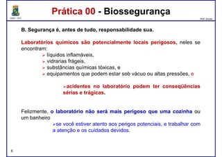 DQOI - UFC Prof. Nunes
B. Segurança é, antes de tudo, responsabilidade sua.
LaboratóriosLaboratórios químicosquímicos sãosão potencialmentepotencialmente locaislocais perigosos,perigosos, neles se
encontram:
líquidos inflamáveis,
Prática 00 - BiossegurançaPrática 00 - Biossegurança
líquidos inflamáveis,
vidrarias frágeis,
substâncias químicas tóxicas, e
equipamentos que podem estar sob vácuo ou altas pressões, e
acidentesacidentes nono laboratóriolaboratório podempodem terter conseqüênciasconseqüências
sériassérias ee trágicastrágicas..
Felizmente, oo laboratóriolaboratório nãonão seráserá maismais perigosoperigoso queque umauma cozinhacozinha ou
um banheiro
se você estiver atento aos perigos potenciais, e trabalhar com
a atenção e os cuidados devidos.
6
 