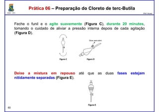 DQOI - UFC Prof. Nunes
Feche o funil e o agite suavemente (Figura C), durante 20 minutos,
tomando o cuidado de aliviar a pressão interna depois de cada agitação
(Figura D).
Prática 06 – Preparação do Cloreto de terc-ButilaPrática 06 – Preparação do Cloreto de terc-Butila
Deixe a mistura em repouso até que as duas fases estejam
60
Deixe a mistura em repouso até que as duas fases estejam
nitidamente separadas (Figura E).
 