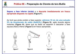 DQOI - UFC Prof. Nunes
Separe a fase inferior (ácida) e a descarte imediatamente em frasco
apropriado disposto na capela (Figura F).
Prática 06 – Preparação do Cloreto de terc-ButilaPrática 06 – Preparação do Cloreto de terc-Butila
Ao funil que ainda contém a fase superior, adicione 15 mL de uma solução
5% de bicarbonato de sódio (NaHCO3) (Figura G), agite durante alguns
instantes (Figura H), deixe que as fases se separem e descartar a fase
aquosa (NaCl) inferior (Figura I) em frasco apropriado.
61
 