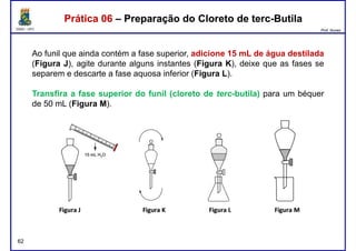DQOI - UFC Prof. Nunes
Ao funil que ainda contém a fase superior, adicione 15 mL de água destilada
(Figura J), agite durante alguns instantes (Figura K), deixe que as fases se
separem e descarte a fase aquosa inferior (Figura L).
Prática 06 – Preparação do Cloreto de terc-ButilaPrática 06 – Preparação do Cloreto de terc-Butila
Transfira a fase superior do funil (cloreto de terc-butila) para um béquer
de 50 mL (Figura M).
62
 