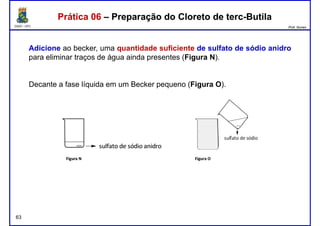DQOI - UFC Prof. Nunes
Adicione ao becker, uma quantidade suficiente de sulfato de sódio anidro
para eliminar traços de água ainda presentes (Figura N).
Prática 06 – Preparação do Cloreto de terc-ButilaPrática 06 – Preparação do Cloreto de terc-Butila
Decante a fase líquida em um Becker pequeno (Figura O).
63
 