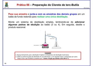 DQOI - UFC Prof. Nunes
Pese sua amostra e junte-a com as amostras dos demais grupos em um
balão de fundo redondo para realizar uma única destilação.
Monte um sistema de destilação simples, lembrando-se de adicionar
Prática 06 – Preparação do Cloreto de terc-ButilaPrática 06 – Preparação do Cloreto de terc-Butila
Monte um sistema de destilação simples, lembrando-se de adicionar
algumas pedras de ebulição ao balão (3 ou 4). Em seguida, destile o
produto reacional.
64
 